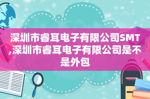 深圳市睿耳电子有限公司SMT,深圳市睿耳电子有限公司是不是外包