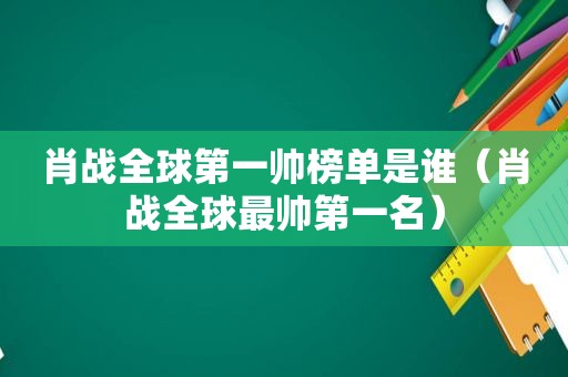 肖战全球第一帅榜单是谁（肖战全球最帅第一名）