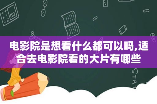 电影院是想看什么都可以吗,适合去电影院看的大片有哪些