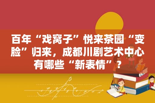 百年“戏窝子”悦来茶园“变脸”归来，成都川剧艺术中心有哪些“新表情”？