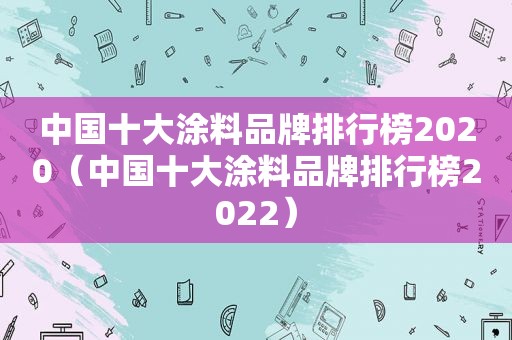 中国十大涂料品牌排行榜2020（中国十大涂料品牌排行榜2022）