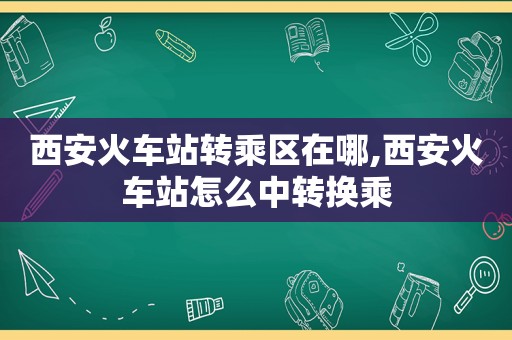 西安火车站转乘区在哪,西安火车站怎么中转换乘