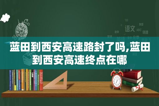 蓝田到西安高速路封了吗,蓝田到西安高速终点在哪