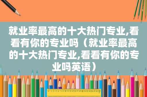 就业率最高的十大热门专业,看看有你的专业吗（就业率最高的十大热门专业,看看有你的专业吗英语）