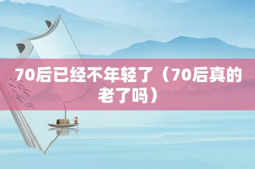 70后已经不年轻了（70后真的老了吗）