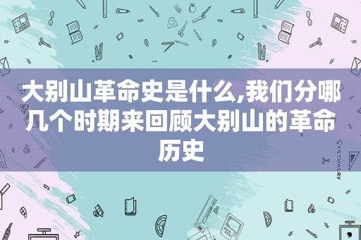 大别山革命史是什么,我们分哪几个时期来回顾大别山的革命历史