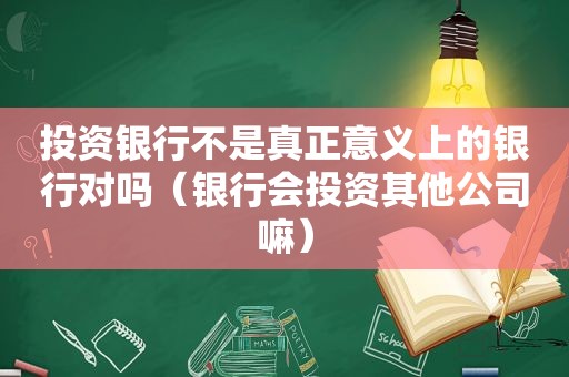 投资银行不是真正意义上的银行对吗（银行会投资其他公司嘛）