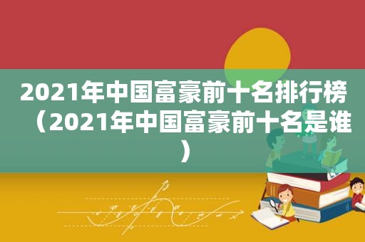 2021年中国富豪前十名排行榜（2021年中国富豪前十名是谁）