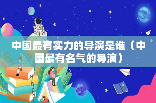 中国最有实力的导演是谁（中国最有名气的导演）