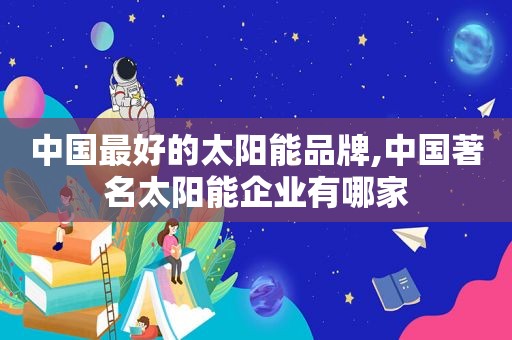 中国最好的太阳能品牌,中国著名太阳能企业有哪家