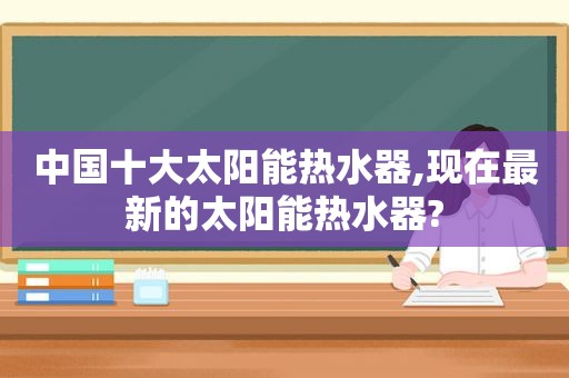 中国十大太阳能热水器,现在最新的太阳能热水器?