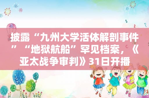 披露“九州大学活体解剖事件”“地狱航船”罕见档案，《亚太战争审判》31日开播