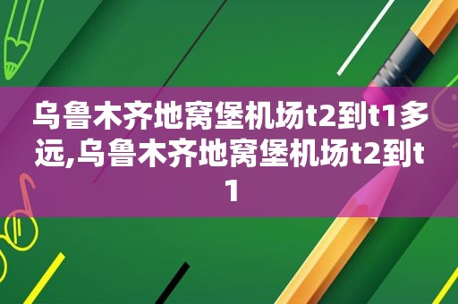 乌鲁木齐地窝堡机场t2到t1多远,乌鲁木齐地窝堡机场t2到t1