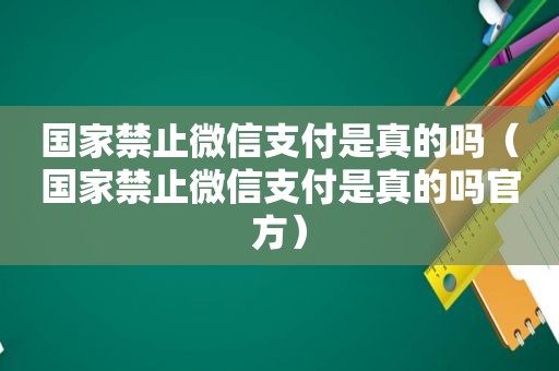 国家禁止微信支付是真的吗（国家禁止微信支付是真的吗官方）