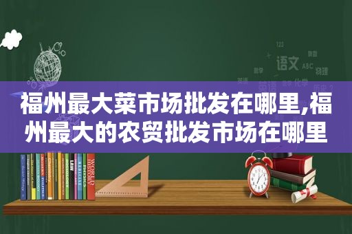 福州最大菜市场批发在哪里,福州最大的农贸批发市场在哪里