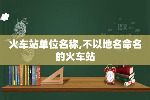 火车站单位名称,不以地名命名的火车站