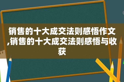 销售的十大成交法则感悟作文,销售的十大成交法则感悟与收获