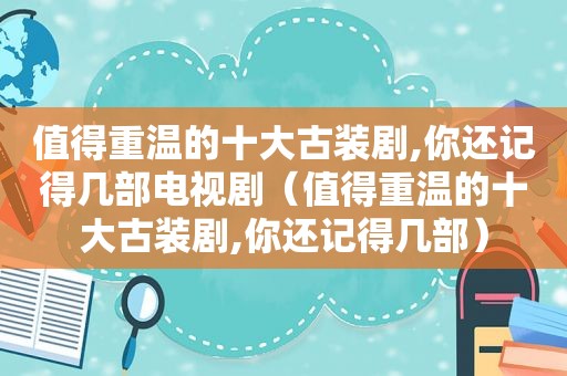 值得重温的十大古装剧,你还记得几部电视剧（值得重温的十大古装剧,你还记得几部）