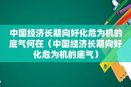 中国经济长期向好化危为机的底气何在（中国经济长期向好化危为机的底气）