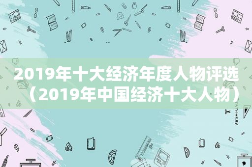 2019年十大经济年度人物评选（2019年中国经济十大人物）