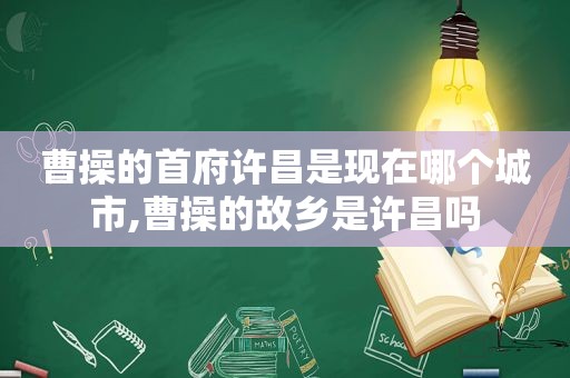 曹操的首府许昌是现在哪个城市,曹操的故乡是许昌吗