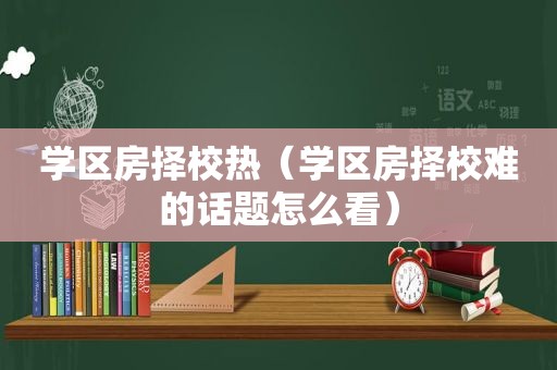 学区房择校热（学区房择校难的话题怎么看）