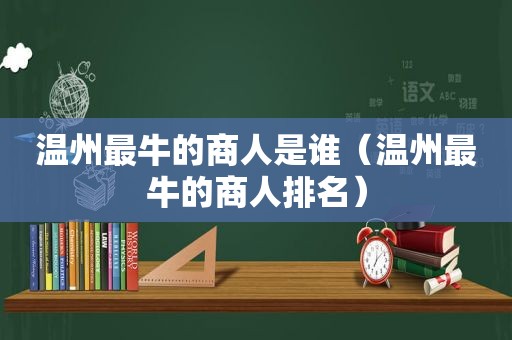 温州最牛的商人是谁（温州最牛的商人排名）