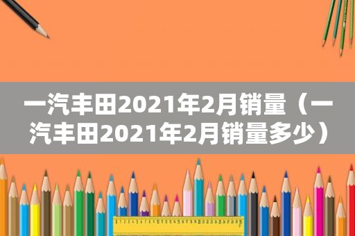 一汽丰田2021年2月销量（一汽丰田2021年2月销量多少）