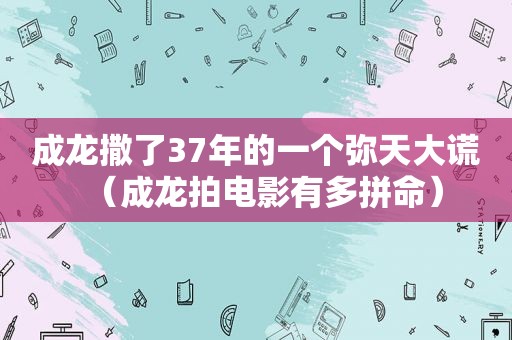 成龙撒了37年的一个弥天大谎（成龙拍电影有多拼命）