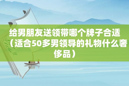 给男朋友送领带哪个牌子合适（适合50多男领导的礼物什么奢侈品）