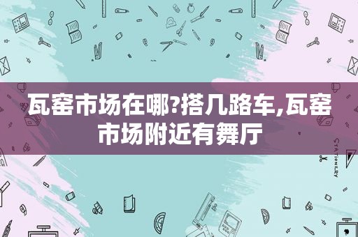 瓦窑市场在哪?搭几路车,瓦窑市场附近有舞厅