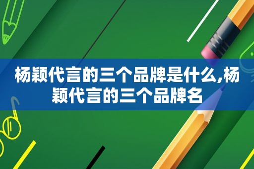 杨颖代言的三个品牌是什么,杨颖代言的三个品牌名