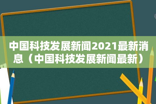 中国科技发展新闻2021最新消息（中国科技发展新闻最新）