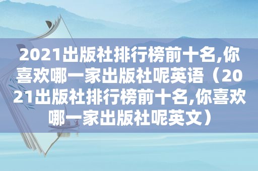 2021出版社排行榜前十名,你喜欢哪一家出版社呢英语（2021出版社排行榜前十名,你喜欢哪一家出版社呢英文）