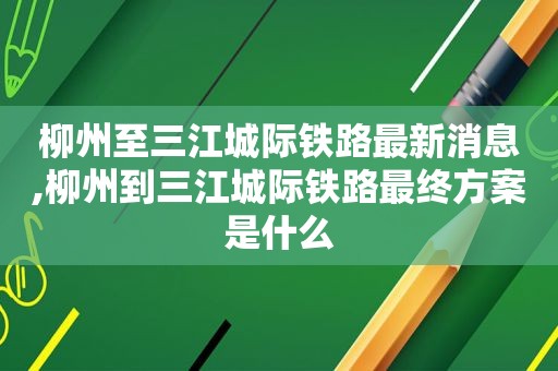 柳州至三江城际铁路最新消息,柳州到三江城际铁路最终方案是什么