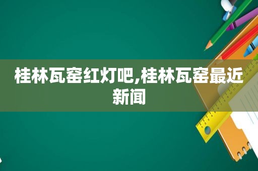 桂林瓦窑红灯吧,桂林瓦窑最近新闻