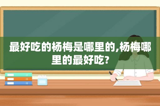 最好吃的杨梅是哪里的,杨梅哪里的最好吃?