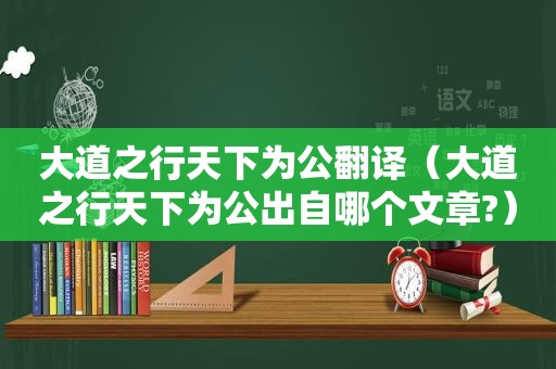 大道之行天下为公翻译（大道之行天下为公出自哪个文章?）