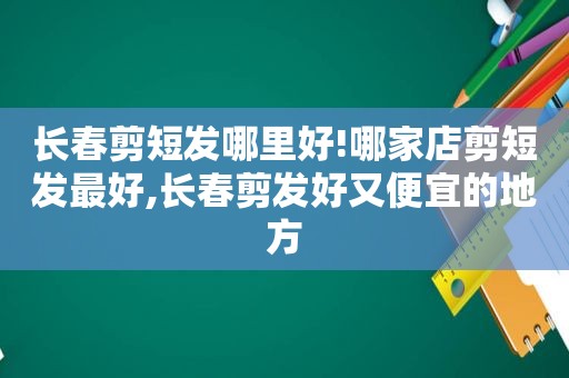 长春剪短发哪里好!哪家店剪短发最好,长春剪发好又便宜的地方