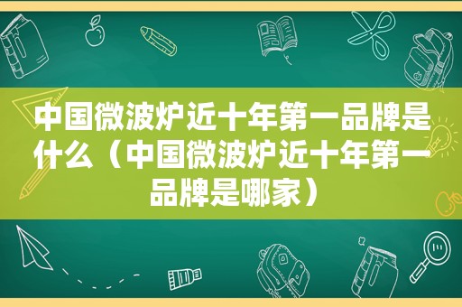 中国微波炉近十年第一品牌是什么（中国微波炉近十年第一品牌是哪家）