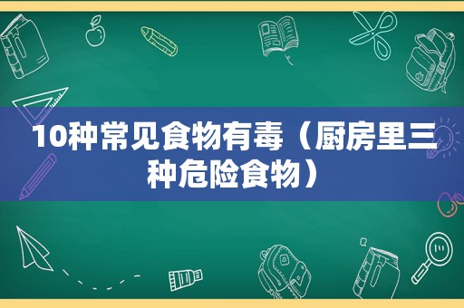 10种常见食物有毒（厨房里三种危险食物）