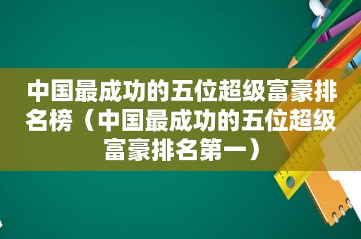 中国最成功的五位超级富豪排名榜（中国最成功的五位超级富豪排名第一）