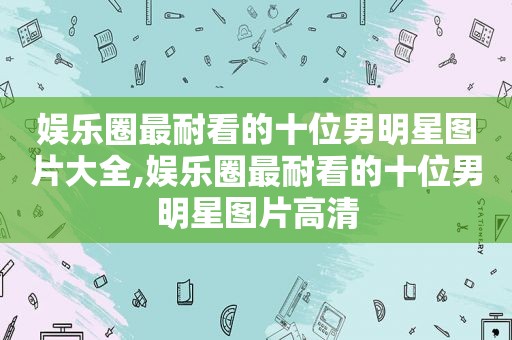 娱乐圈最耐看的十位男明星图片大全,娱乐圈最耐看的十位男明星图片高清