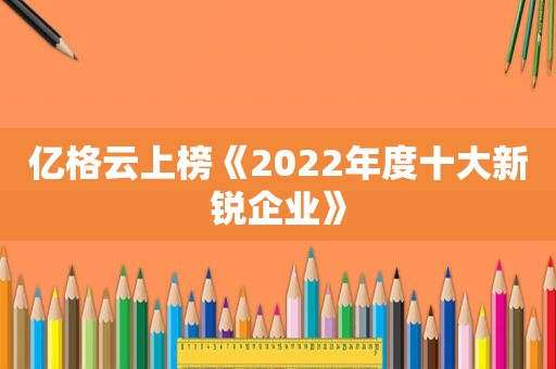 亿格云上榜《2022年度十大新锐企业》