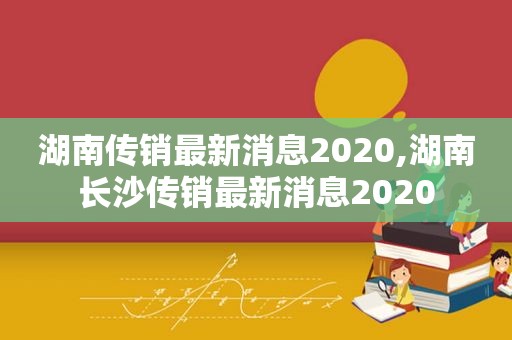 湖南传销最新消息2020,湖南长沙传销最新消息2020