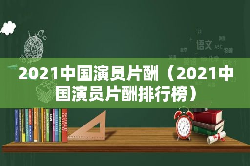 2021中国演员片酬（2021中国演员片酬排行榜）