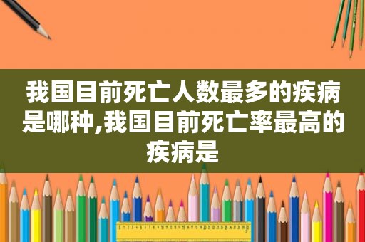 我国目前死亡人数最多的疾病是哪种,我国目前死亡率最高的疾病是