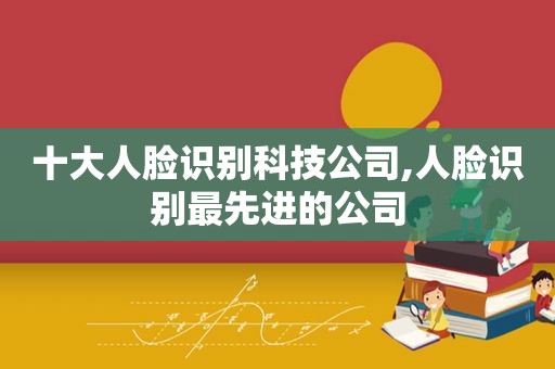 十大人脸识别科技公司,人脸识别最先进的公司