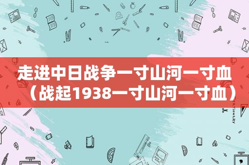 走进中日战争一寸山河一寸血（战起1938一寸山河一寸血）