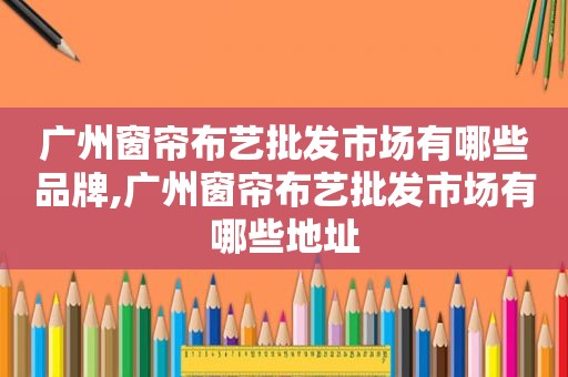 广州窗帘布艺批发市场有哪些品牌,广州窗帘布艺批发市场有哪些地址